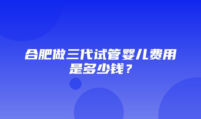 合肥做三代试管婴儿费用是多少钱？