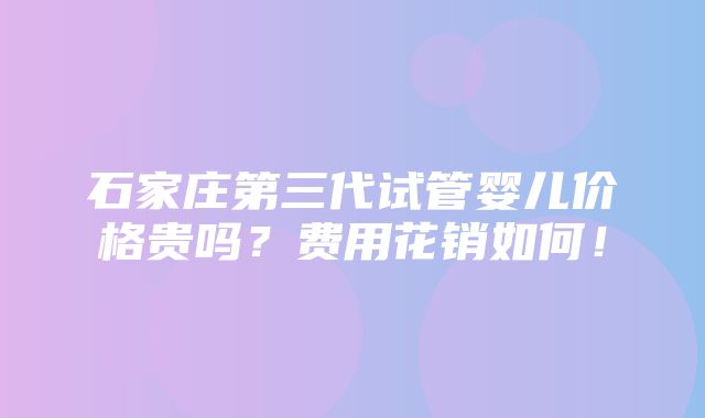 石家庄第三代试管婴儿价格贵吗？费用花销如何！