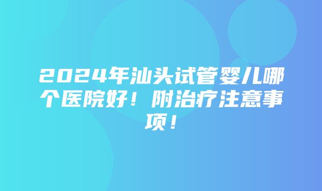 2024年汕头试管婴儿哪个医院好！附治疗注意事项！