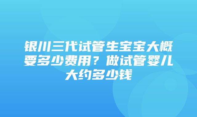 银川三代试管生宝宝大概要多少费用？做试管婴儿大约多少钱