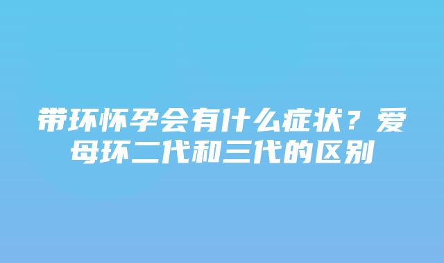 带环怀孕会有什么症状？爱母环二代和三代的区别