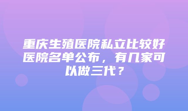 重庆生殖医院私立比较好医院名单公布，有几家可以做三代？