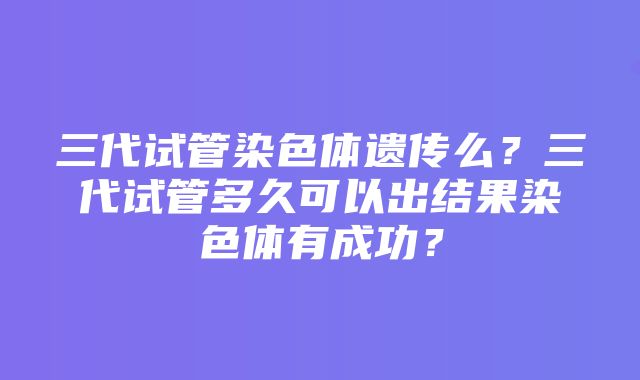 三代试管染色体遗传么？三代试管多久可以出结果染色体有成功？