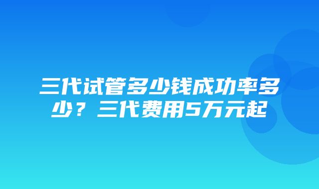 三代试管多少钱成功率多少？三代费用5万元起