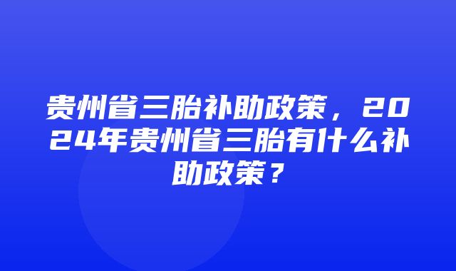 贵州省三胎补助政策，2024年贵州省三胎有什么补助政策？