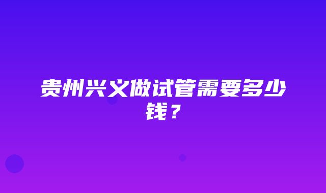 贵州兴义做试管需要多少钱？