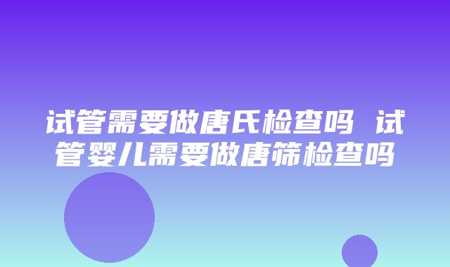 试管需要做唐氏检查吗 试管婴儿需要做唐筛检查吗