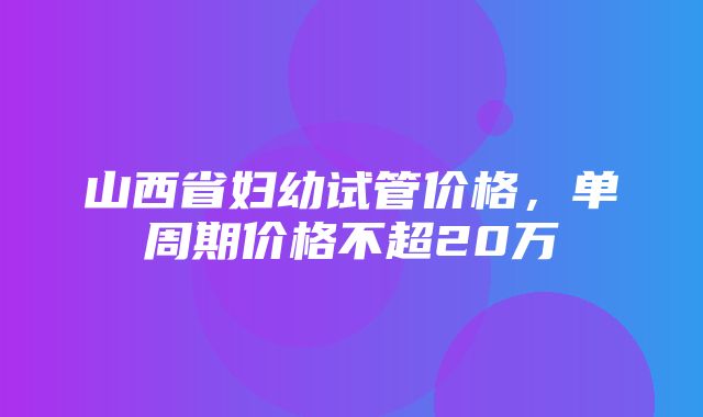 山西省妇幼试管价格，单周期价格不超20万