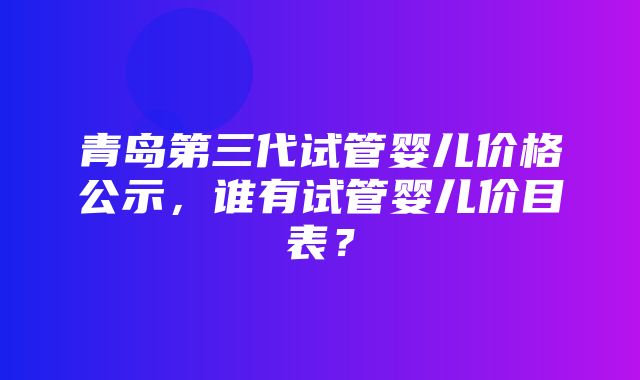 青岛第三代试管婴儿价格公示，谁有试管婴儿价目表？