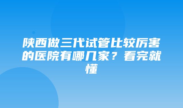 陕西做三代试管比较厉害的医院有哪几家？看完就懂