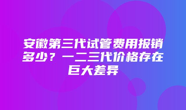 安徽第三代试管费用报销多少？一二三代价格存在巨大差异