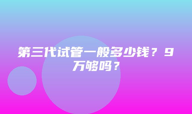 第三代试管一般多少钱？9万够吗？