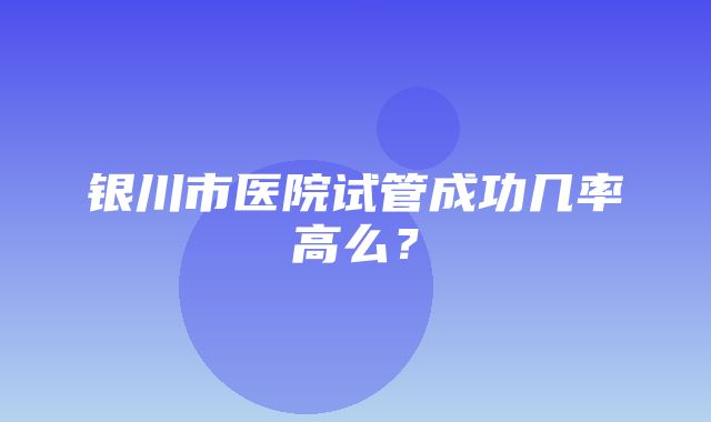 银川市医院试管成功几率高么？