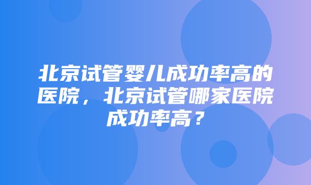 北京试管婴儿成功率高的医院，北京试管哪家医院成功率高？