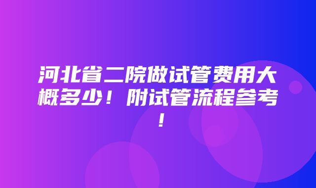 河北省二院做试管费用大概多少！附试管流程参考！