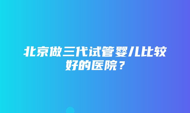 北京做三代试管婴儿比较好的医院？