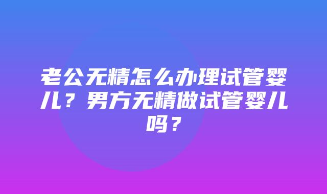 老公无精怎么办理试管婴儿？男方无精做试管婴儿吗？