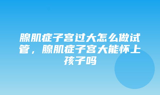 腺肌症子宫过大怎么做试管，腺肌症子宫大能怀上孩子吗