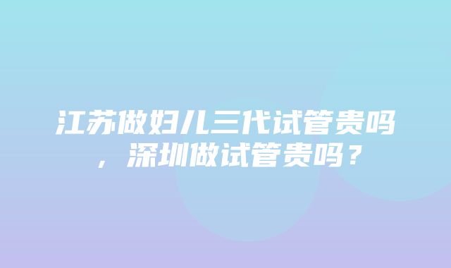 江苏做妇儿三代试管贵吗，深圳做试管贵吗？