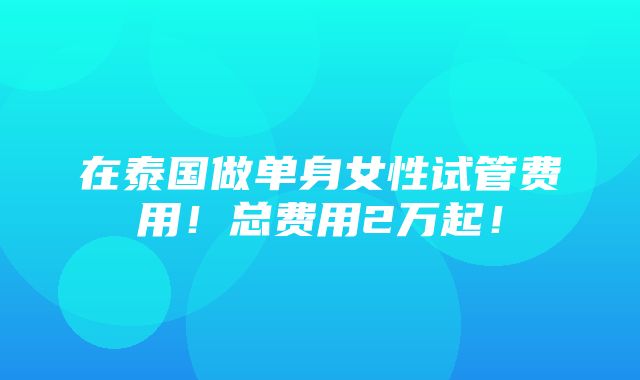 在泰国做单身女性试管费用！总费用2万起！