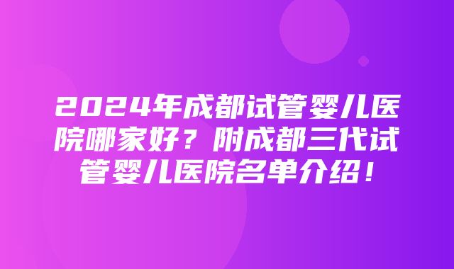 2024年成都试管婴儿医院哪家好？附成都三代试管婴儿医院名单介绍！