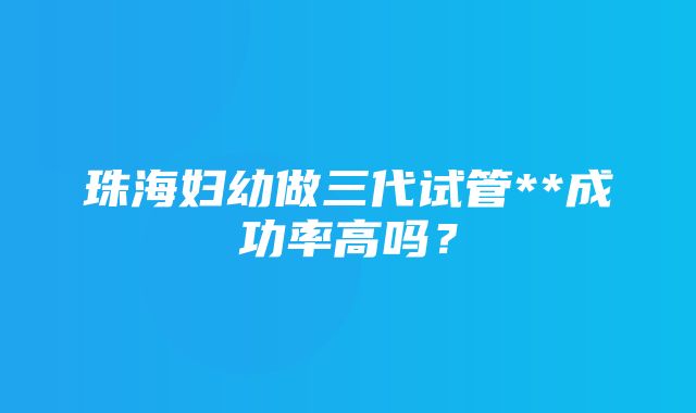 珠海妇幼做三代试管**成功率高吗？