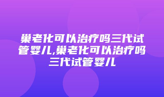 巢老化可以治疗吗三代试管婴儿,巢老化可以治疗吗三代试管婴儿