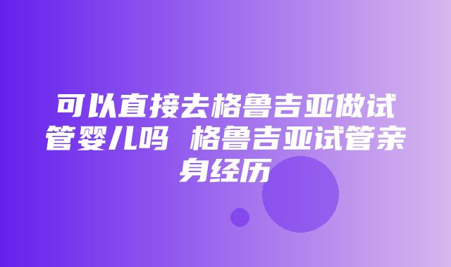 可以直接去格鲁吉亚做试管婴儿吗 格鲁吉亚试管亲身经历