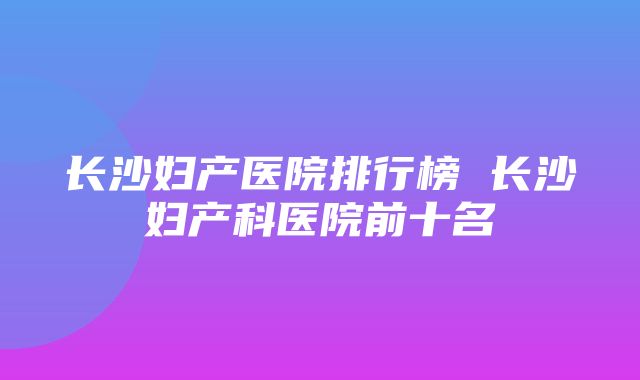 长沙妇产医院排行榜 长沙妇产科医院前十名