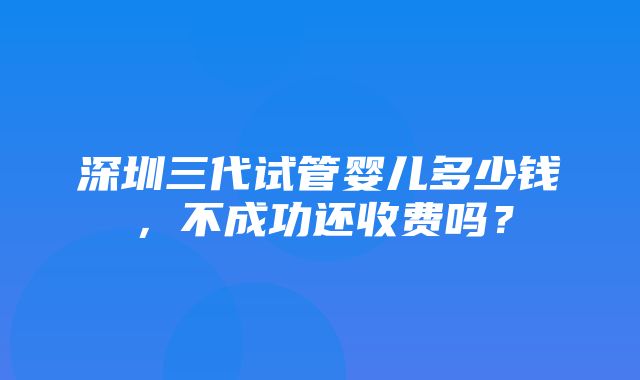 深圳三代试管婴儿多少钱，不成功还收费吗？