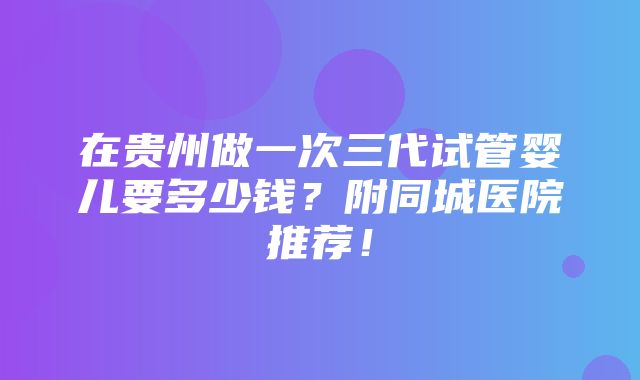 在贵州做一次三代试管婴儿要多少钱？附同城医院推荐！