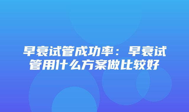 早衰试管成功率：早衰试管用什么方案做比较好