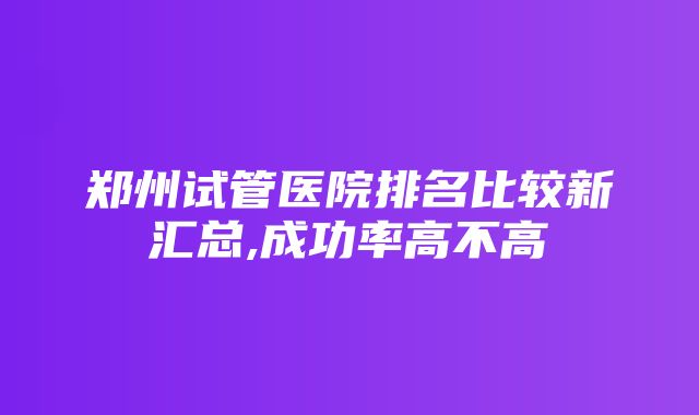 郑州试管医院排名比较新汇总,成功率高不高