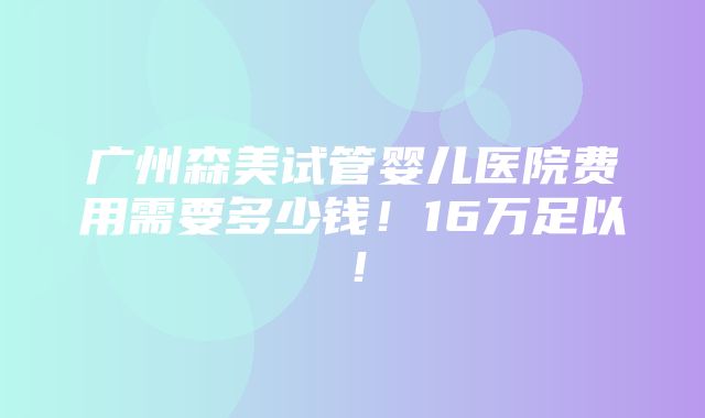 广州森美试管婴儿医院费用需要多少钱！16万足以！