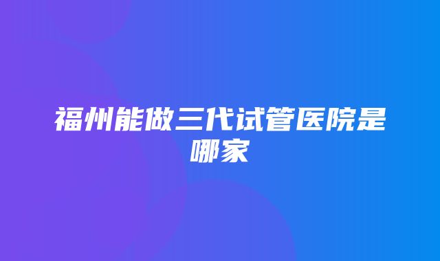 福州能做三代试管医院是哪家