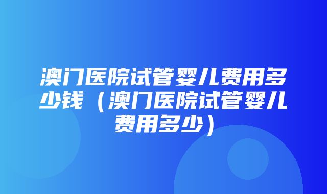 澳门医院试管婴儿费用多少钱（澳门医院试管婴儿费用多少）