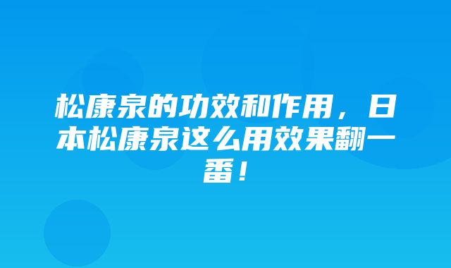 松康泉的功效和作用，日本松康泉这么用效果翻一番！