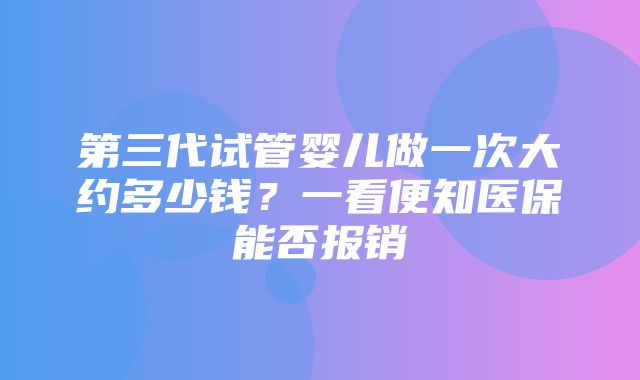 第三代试管婴儿做一次大约多少钱？一看便知医保能否报销