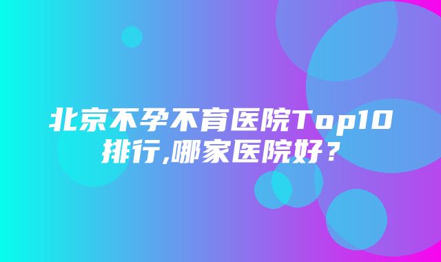 北京不孕不育医院Top10排行,哪家医院好？