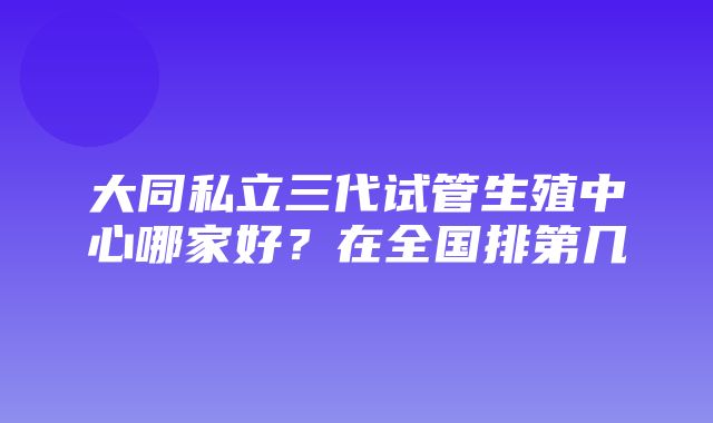 大同私立三代试管生殖中心哪家好？在全国排第几