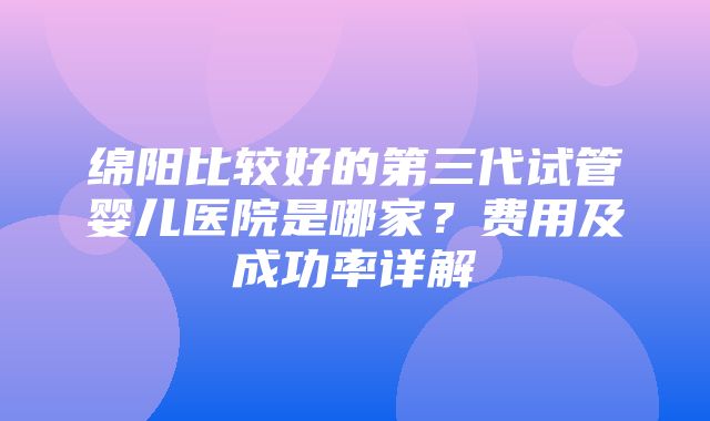 绵阳比较好的第三代试管婴儿医院是哪家？费用及成功率详解