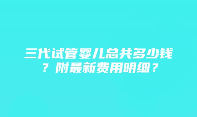 三代试管婴儿总共多少钱？附最新费用明细？