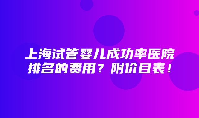 上海试管婴儿成功率医院排名的费用？附价目表！