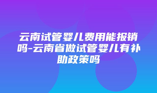 云南试管婴儿费用能报销吗-云南省做试管婴儿有补助政策吗