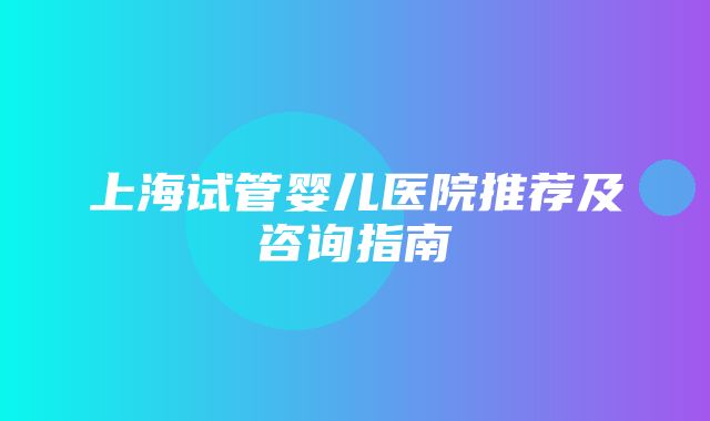 上海试管婴儿医院推荐及咨询指南