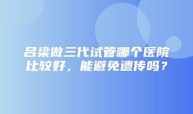 吕梁做三代试管哪个医院比较好，能避免遗传吗？