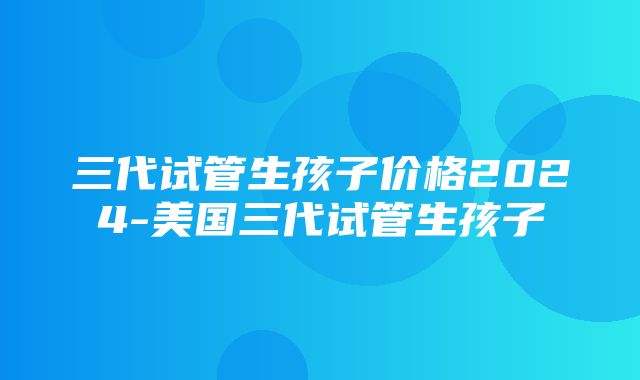 三代试管生孩子价格2024-美国三代试管生孩子