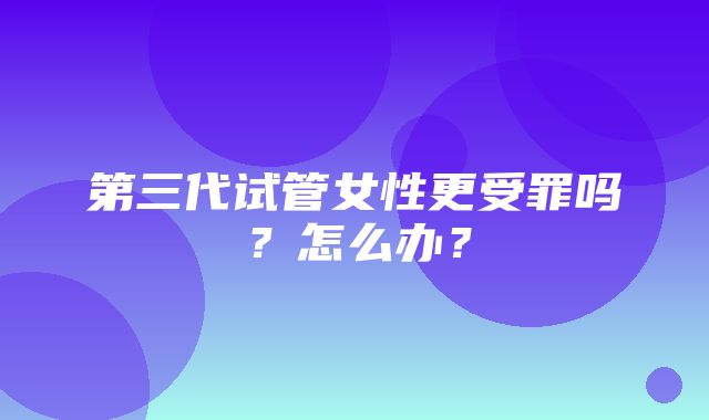 第三代试管女性更受罪吗？怎么办？