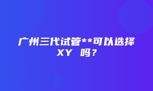 广州三代试管**可以选择XY 吗？