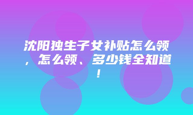 沈阳独生子女补贴怎么领，怎么领、多少钱全知道！